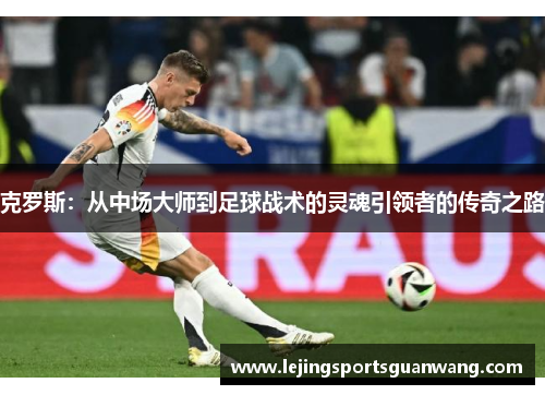 克罗斯：从中场大师到足球战术的灵魂引领者的传奇之路